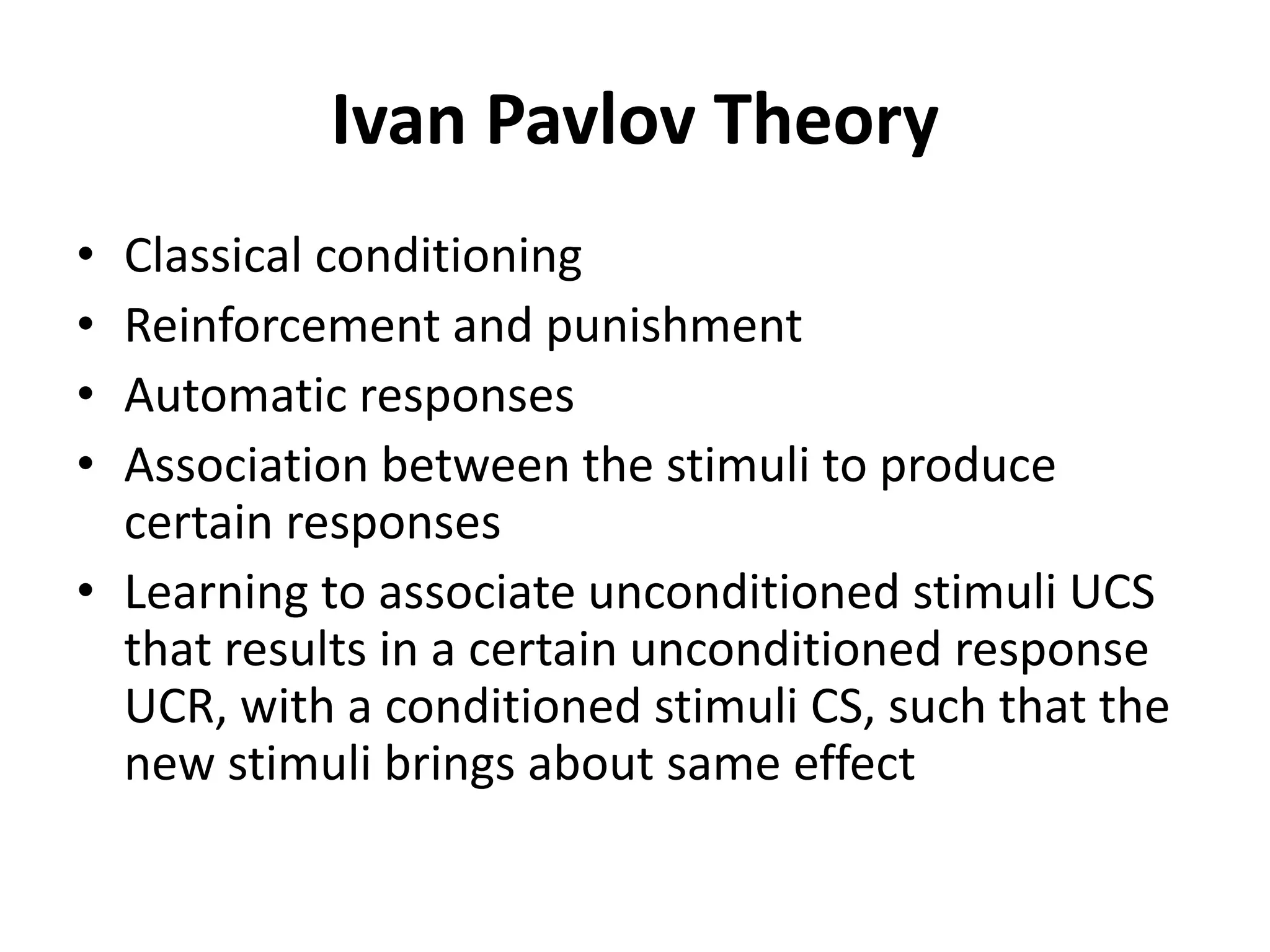 Ivan Pavlov Theory
• Classical conditioning
• Reinforcement and punishment
• Automatic responses
• Association between the stimuli to produce
certain responses
• Learning to associate unconditioned stimuli UCS
that results in a certain unconditioned response
UCR, with a conditioned stimuli CS, such that the
new stimuli brings about same effect
 