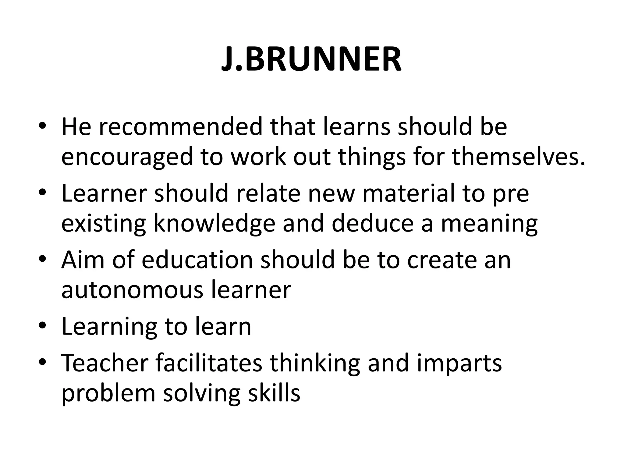 J.BRUNNER
• He recommended that learns should be
encouraged to work out things for themselves.
• Learner should relate new material to pre
existing knowledge and deduce a meaning
• Aim of education should be to create an
autonomous learner
• Learning to learn
• Teacher facilitates thinking and imparts
problem solving skills
 