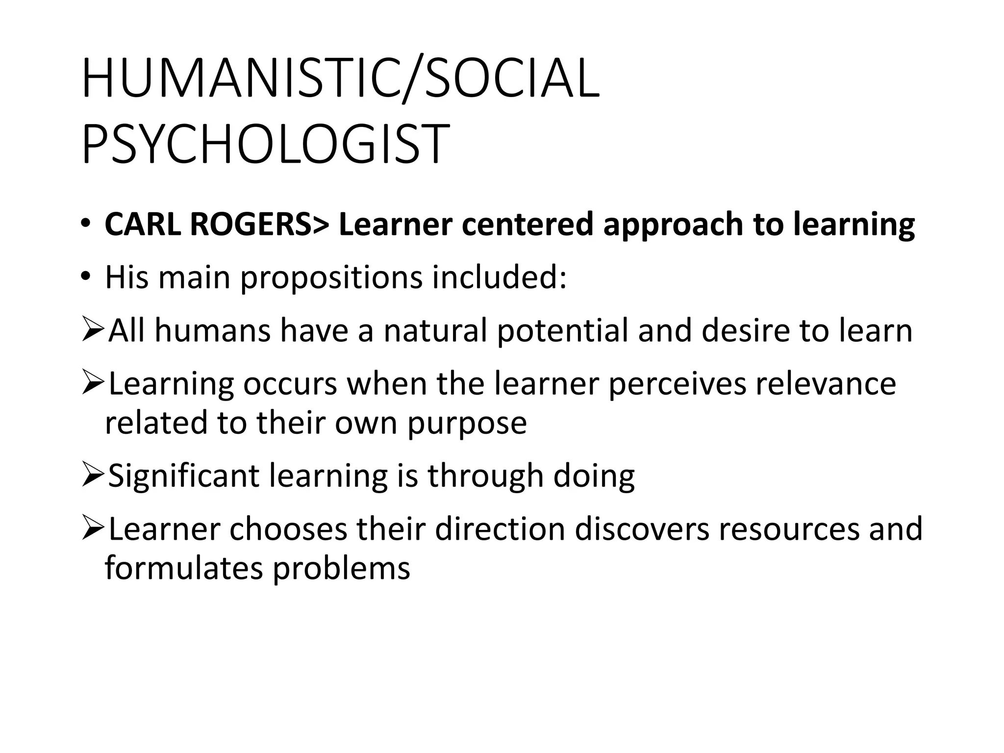 HUMANISTIC/SOCIAL
PSYCHOLOGIST
• CARL ROGERS> Learner centered approach to learning
• His main propositions included:
All humans have a natural potential and desire to learn
Learning occurs when the learner perceives relevance
related to their own purpose
Significant learning is through doing
Learner chooses their direction discovers resources and
formulates problems
 