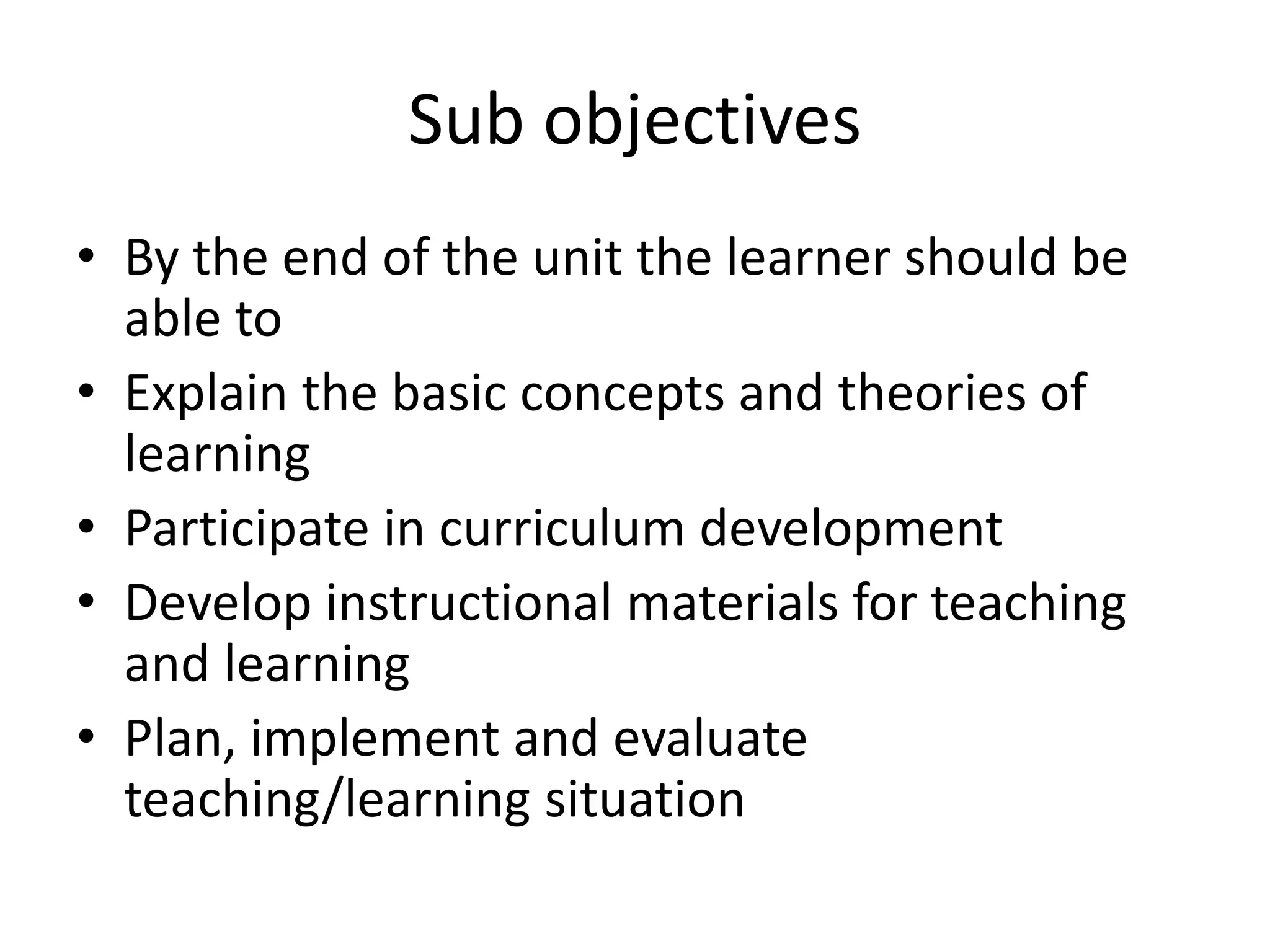 Sub objectives
• By the end of the unit the learner should be
able to
• Explain the basic concepts and theories of
learning
• Participate in curriculum development
• Develop instructional materials for teaching
and learning
• Plan, implement and evaluate
teaching/learning situation
 