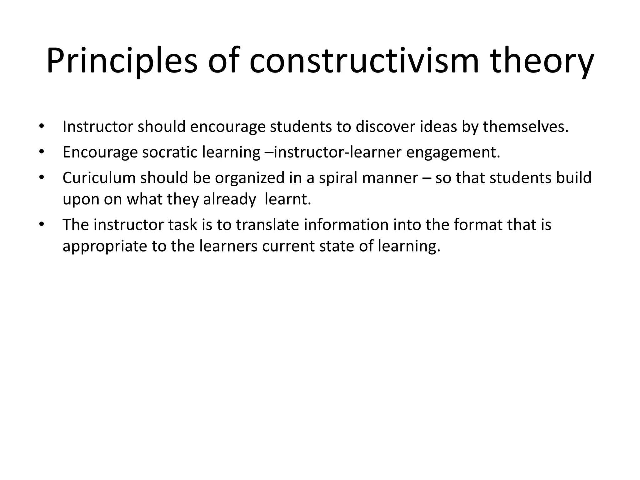 Principles of constructivism theory
• Instructor should encourage students to discover ideas by themselves.
• Encourage socratic learning –instructor-learner engagement.
• Curiculum should be organized in a spiral manner – so that students build
upon on what they already learnt.
• The instructor task is to translate information into the format that is
appropriate to the learners current state of learning.
 