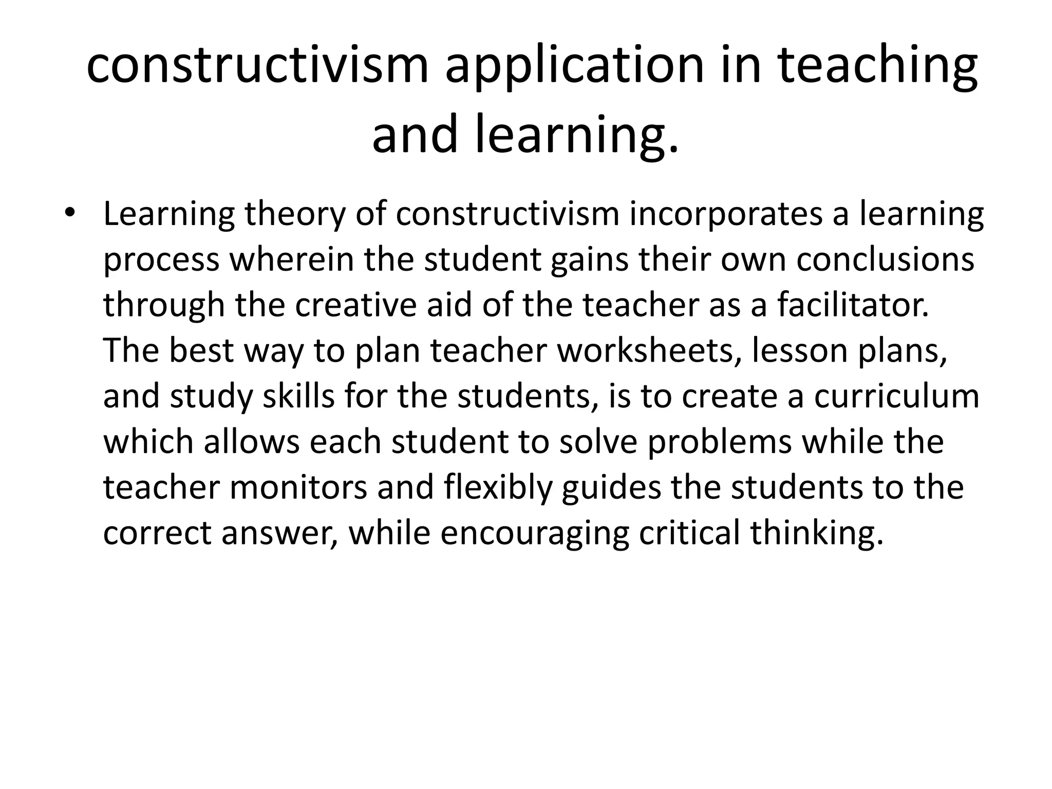 constructivism application in teaching
and learning.
• Learning theory of constructivism incorporates a learning
process wherein the student gains their own conclusions
through the creative aid of the teacher as a facilitator.
The best way to plan teacher worksheets, lesson plans,
and study skills for the students, is to create a curriculum
which allows each student to solve problems while the
teacher monitors and flexibly guides the students to the
correct answer, while encouraging critical thinking.
 