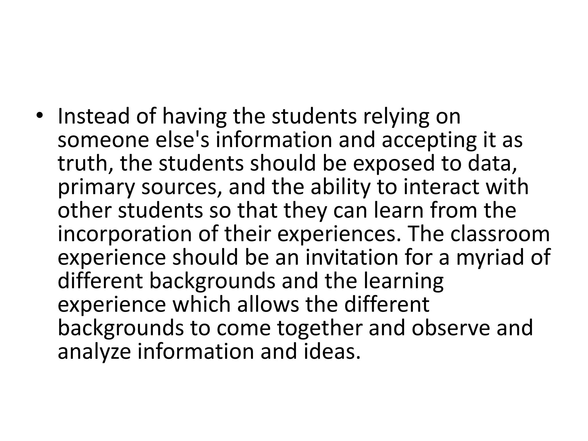 • Instead of having the students relying on
someone else's information and accepting it as
truth, the students should be exposed to data,
primary sources, and the ability to interact with
other students so that they can learn from the
incorporation of their experiences. The classroom
experience should be an invitation for a myriad of
different backgrounds and the learning
experience which allows the different
backgrounds to come together and observe and
analyze information and ideas.
 