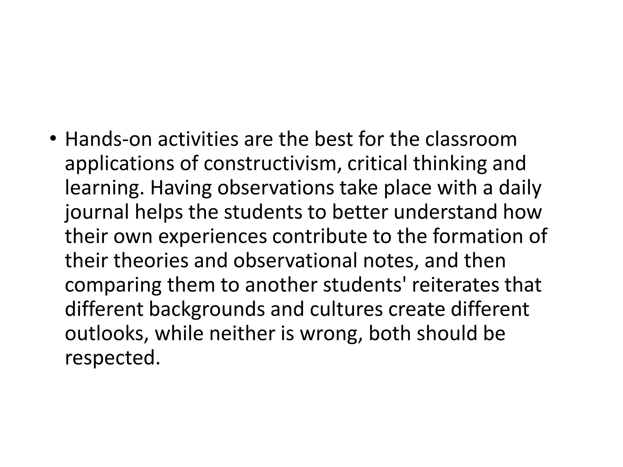 • Hands-on activities are the best for the classroom
applications of constructivism, critical thinking and
learning. Having observations take place with a daily
journal helps the students to better understand how
their own experiences contribute to the formation of
their theories and observational notes, and then
comparing them to another students' reiterates that
different backgrounds and cultures create different
outlooks, while neither is wrong, both should be
respected.
 