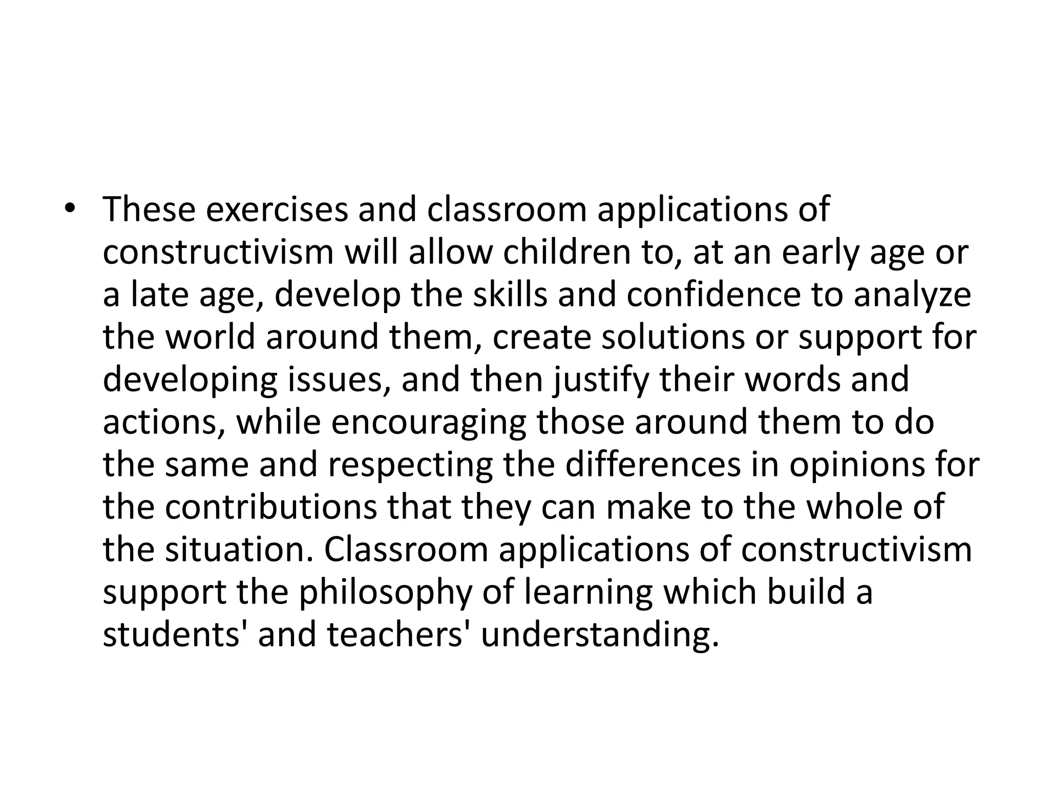 • These exercises and classroom applications of
constructivism will allow children to, at an early age or
a late age, develop the skills and confidence to analyze
the world around them, create solutions or support for
developing issues, and then justify their words and
actions, while encouraging those around them to do
the same and respecting the differences in opinions for
the contributions that they can make to the whole of
the situation. Classroom applications of constructivism
support the philosophy of learning which build a
students' and teachers' understanding.
 