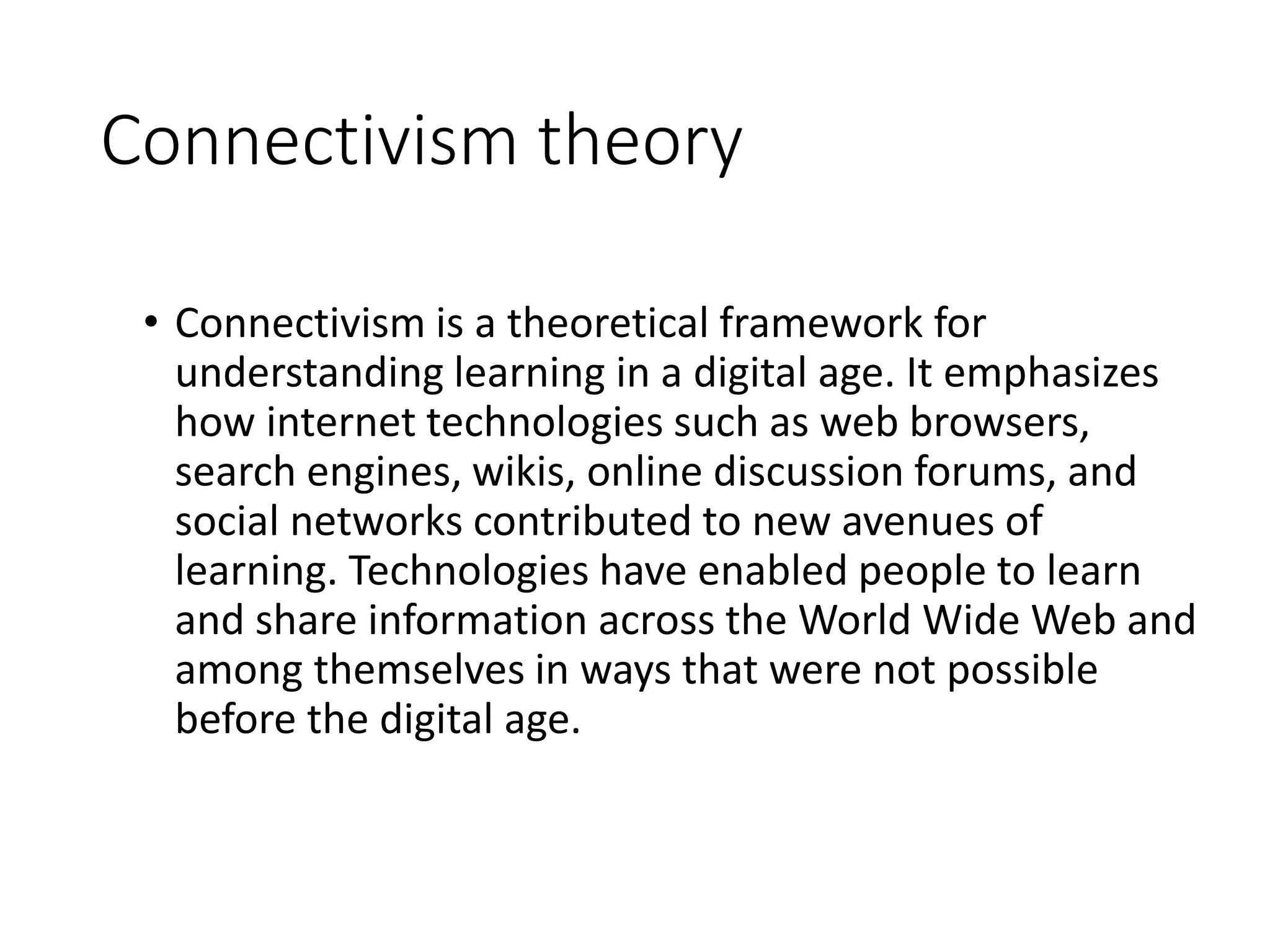 Connectivism theory
• Connectivism is a theoretical framework for
understanding learning in a digital age. It emphasizes
how internet technologies such as web browsers,
search engines, wikis, online discussion forums, and
social networks contributed to new avenues of
learning. Technologies have enabled people to learn
and share information across the World Wide Web and
among themselves in ways that were not possible
before the digital age.
 