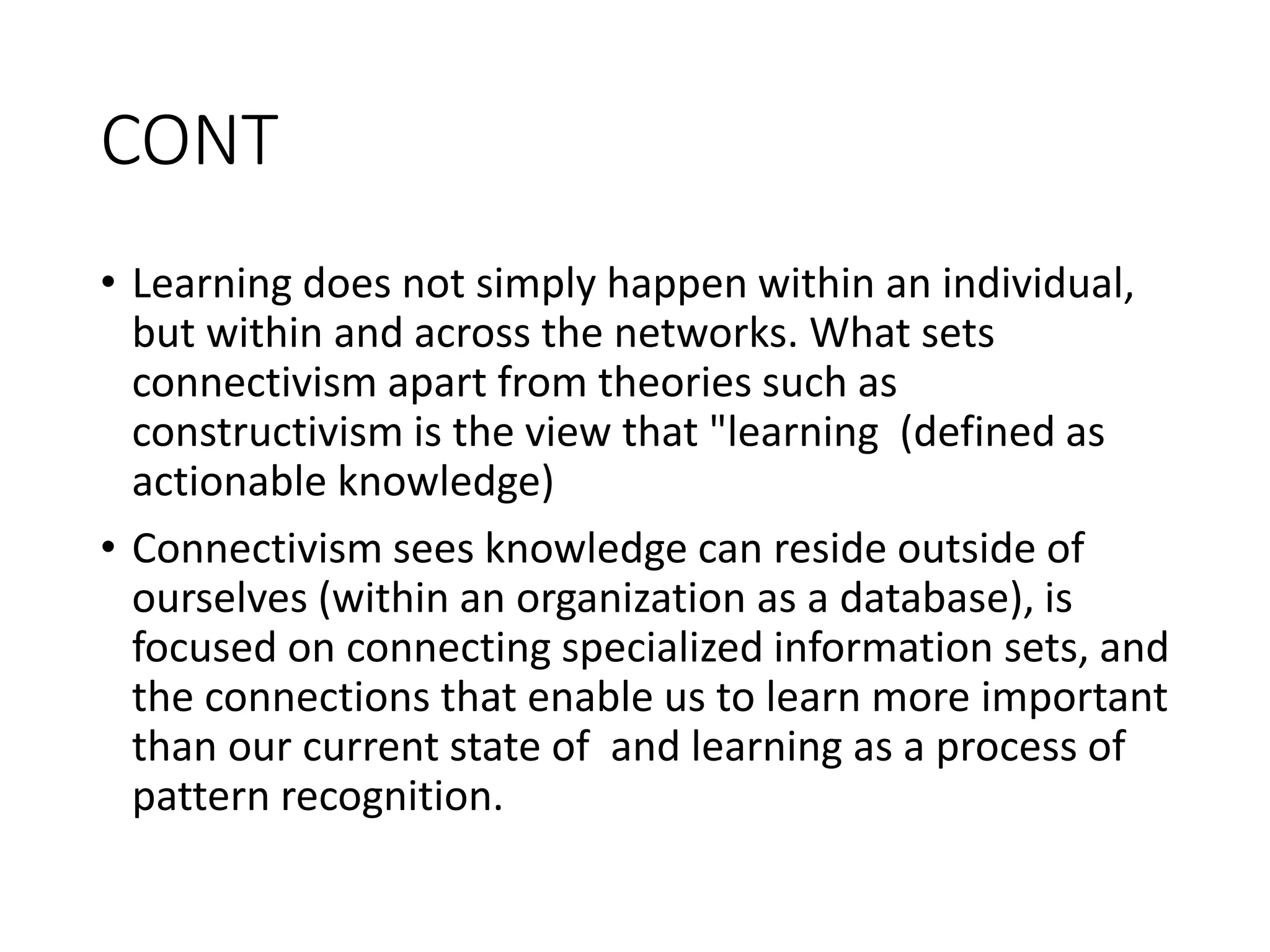 CONT
• Learning does not simply happen within an individual,
but within and across the networks. What sets
connectivism apart from theories such as
constructivism is the view that "learning (defined as
actionable knowledge)
• Connectivism sees knowledge can reside outside of
ourselves (within an organization as a database), is
focused on connecting specialized information sets, and
the connections that enable us to learn more important
than our current state of and learning as a process of
pattern recognition.
 