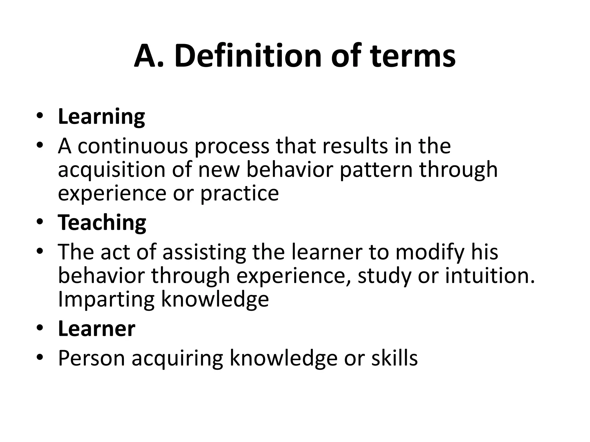 A. Definition of terms
• Learning
• A continuous process that results in the
acquisition of new behavior pattern through
experience or practice
• Teaching
• The act of assisting the learner to modify his
behavior through experience, study or intuition.
Imparting knowledge
• Learner
• Person acquiring knowledge or skills
 