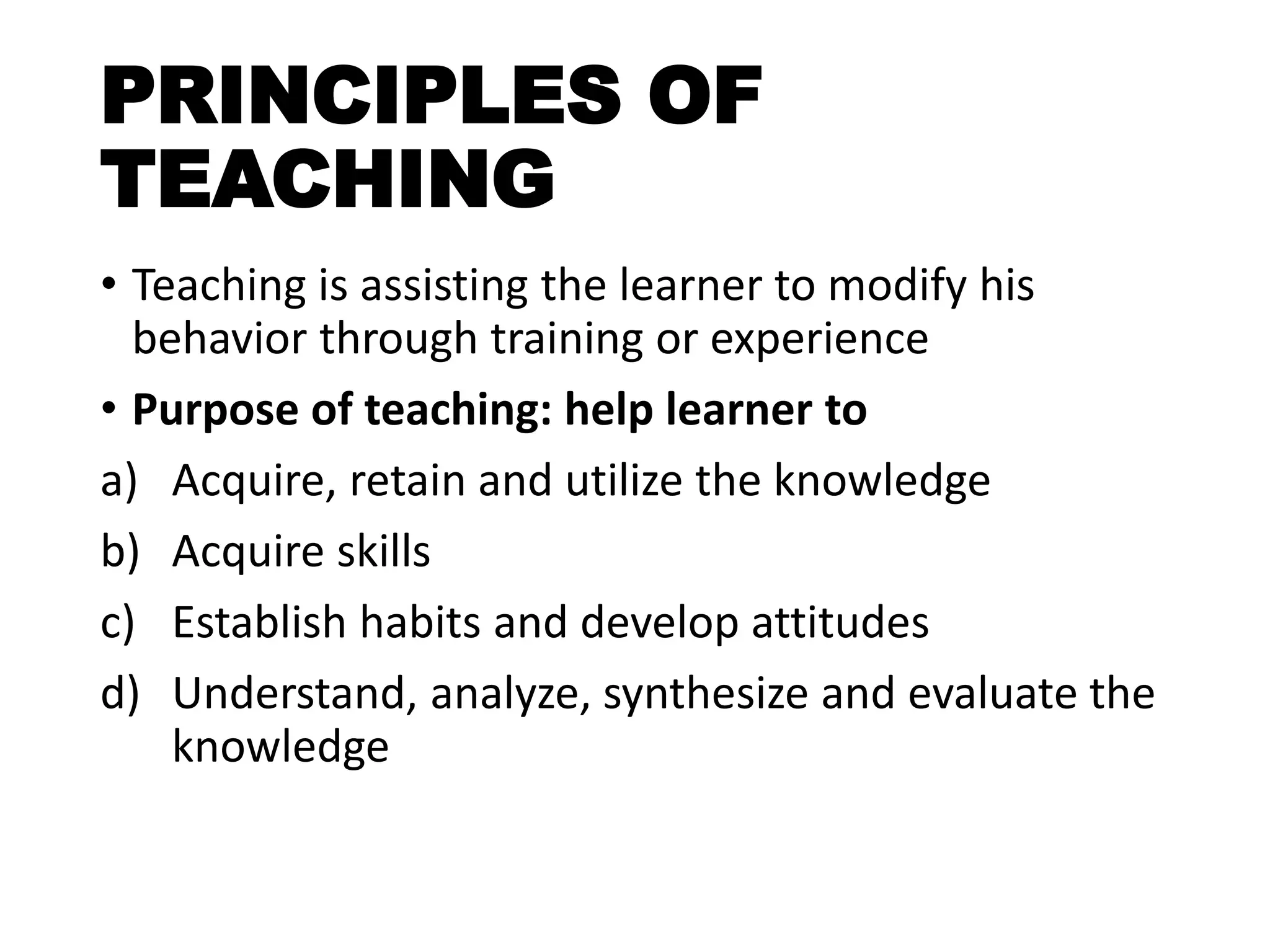 PRINCIPLES OF
TEACHING
• Teaching is assisting the learner to modify his
behavior through training or experience
• Purpose of teaching: help learner to
a) Acquire, retain and utilize the knowledge
b) Acquire skills
c) Establish habits and develop attitudes
d) Understand, analyze, synthesize and evaluate the
knowledge
 