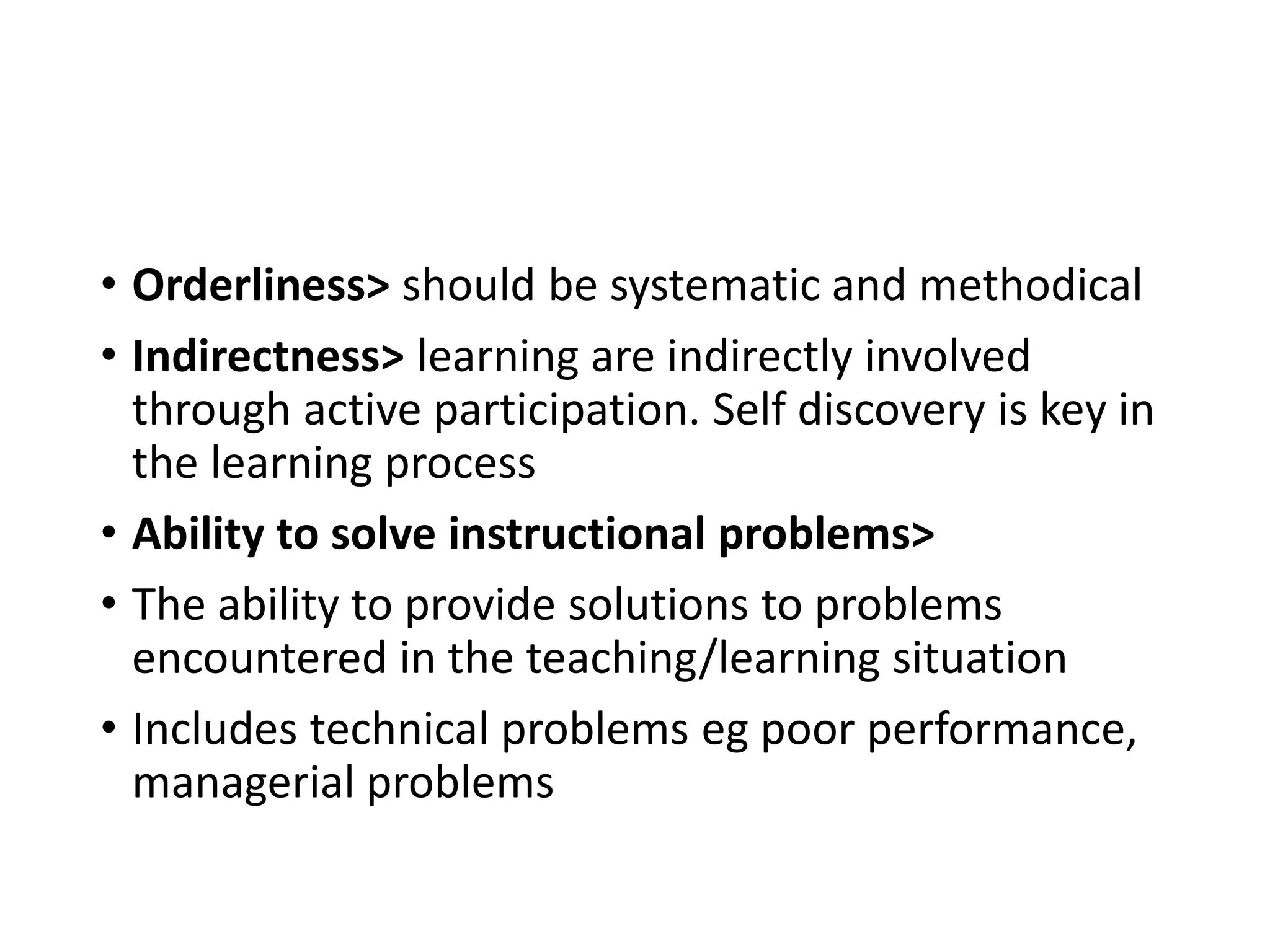 • Orderliness> should be systematic and methodical
• Indirectness> learning are indirectly involved
through active participation. Self discovery is key in
the learning process
• Ability to solve instructional problems>
• The ability to provide solutions to problems
encountered in the teaching/learning situation
• Includes technical problems eg poor performance,
managerial problems
 