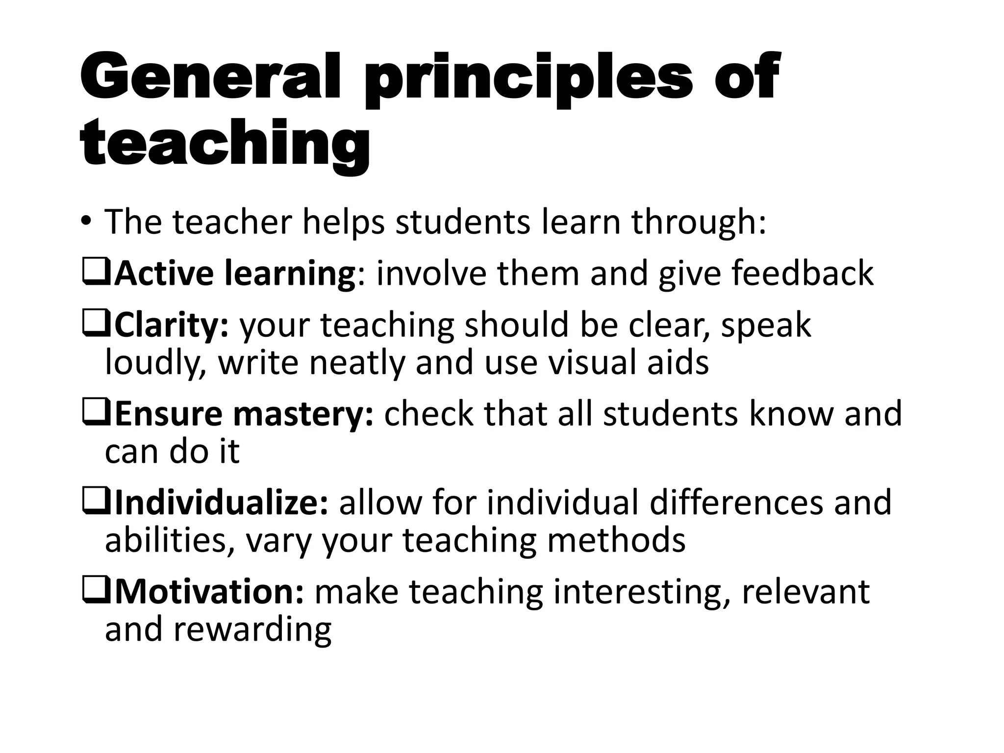 General principles of
teaching
• The teacher helps students learn through:
Active learning: involve them and give feedback
Clarity: your teaching should be clear, speak
loudly, write neatly and use visual aids
Ensure mastery: check that all students know and
can do it
Individualize: allow for individual differences and
abilities, vary your teaching methods
Motivation: make teaching interesting, relevant
and rewarding
 