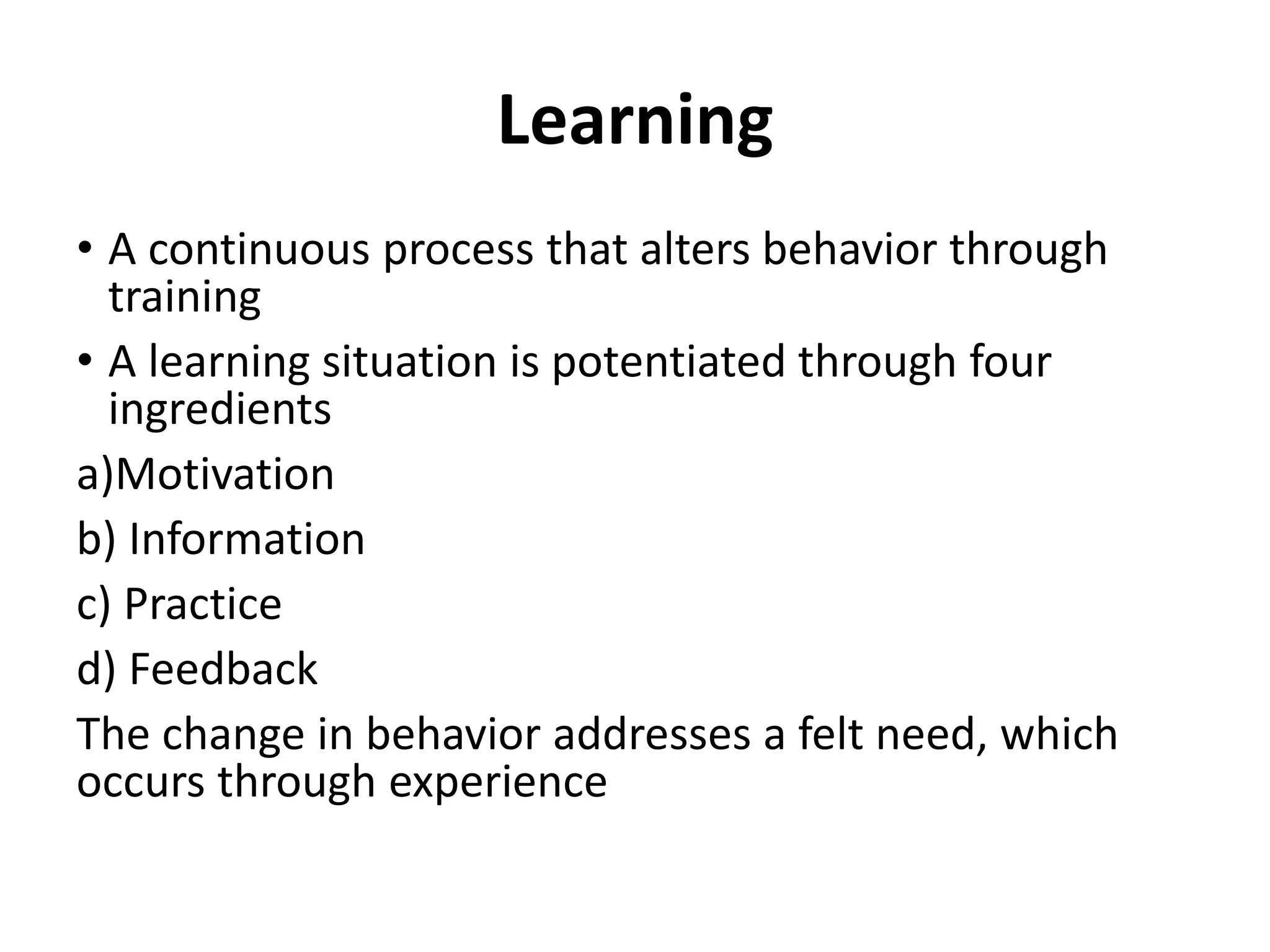 Learning
• A continuous process that alters behavior through
training
• A learning situation is potentiated through four
ingredients
a)Motivation
b) Information
c) Practice
d) Feedback
The change in behavior addresses a felt need, which
occurs through experience
 