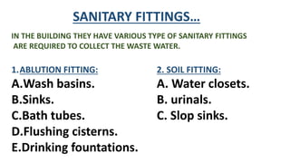 SANITARY FITTINGS…
IN THE BUILDING THEY HAVE VARIOUS TYPE OF SANITARY FITTINGS
ARE REQUIRED TO COLLECT THE WASTE WATER.
1.ABLUTION FITTING:
A.Wash basins.
B.Sinks.
C.Bath tubes.
D.Flushing cisterns.
E.Drinking fountations.
2. SOIL FITTING:
A. Water closets.
B. urinals.
C. Slop sinks.
 