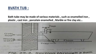 BVATH TUB :
Bath tube may be made of various materials , such as enamelled iron ,
plastic , cast iron , porcelain enamelled , Marble or fire clay etc…
 
