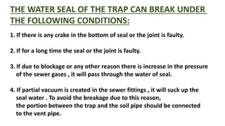 THE WATER SEAL OF THE TRAP CAN BREAK UNDER
THE FOLLOWING CONDITIONS:
1. If there is any crake in the bottom of seal or the joint is faulty.
2. If for a long time the seal or the joint is faulty.
3. If due to blockage or any other reason there is increase in the pressure
of the sewer gases , it will pass through the water of seal.
4. If partial vacuum is created in the sewer fittings , it will suck up the
seal water . To avoid the breakage due to this reason,
the portion between the trap and the soil pipe should be connected
to the vent pipe.
 