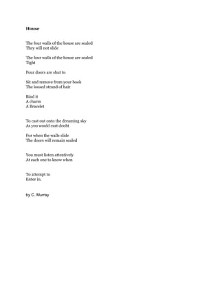 House
The four walls of the house are sealed
They will not slide
The four walls of the house are sealed
Tight
Four doors are shut to
Sit and remove from your book
The loosed strand of hair
Bind it
A charm
A Bracelet
To cast out onto the dreaming sky
As you would cast doubt
For when the walls slide
The doors will remain sealed
You must listen attentively
At each one to know when
To attempt to
Enter in.

by C. Murray

 