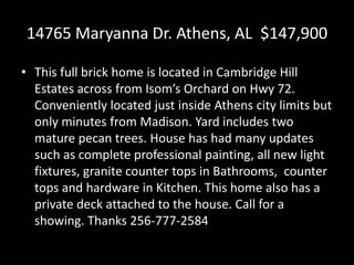 14765 Maryanna Dr. Athens, AL $147,900
• This full brick home is located in Cambridge Hill
Estates across from Isom’s Orchard on Hwy 72.
Conveniently located just inside Athens city limits but
only minutes from Madison. Yard includes two
mature pecan trees. House has had many updates
such as complete professional painting, all new light
fixtures, granite counter tops in Bathrooms, counter
tops and hardware in Kitchen. This home also has a
private deck attached to the house. Call for a
showing. Thanks 256-777-2584