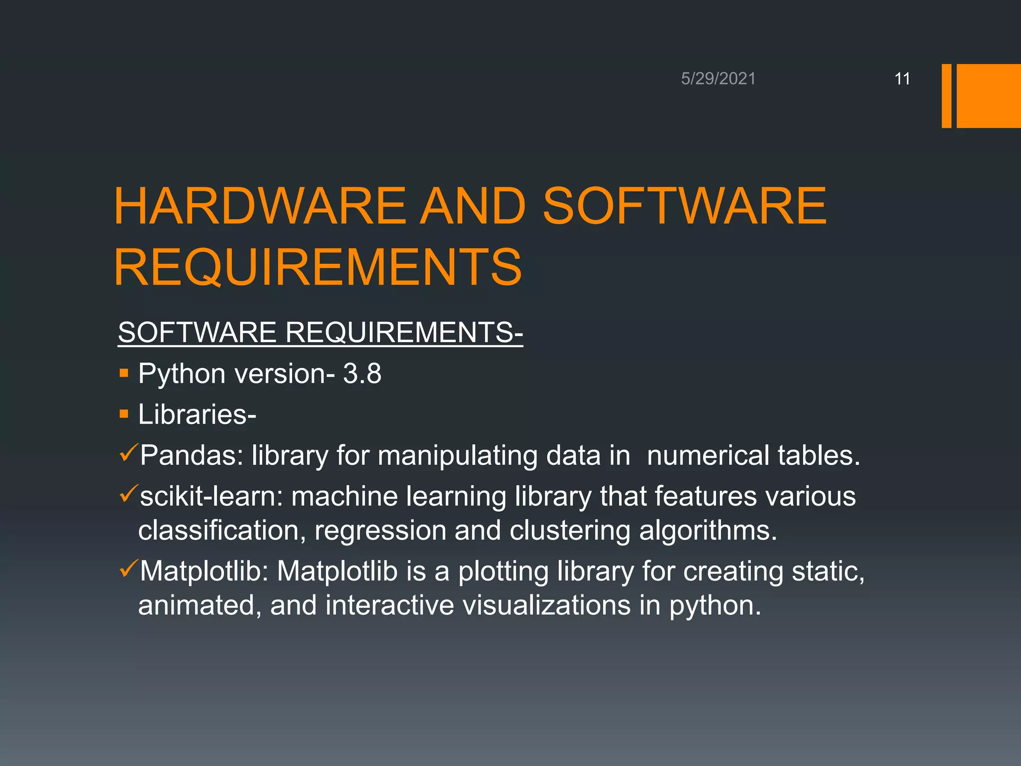 HARDWARE AND SOFTWARE
REQUIREMENTS
SOFTWARE REQUIREMENTS-
 Python version- 3.8
 Libraries-
Pandas: library for manipulating data in numerical tables.
scikit-learn: machine learning library that features various
classification, regression and clustering algorithms.
Matplotlib: Matplotlib is a plotting library for creating static,
animated, and interactive visualizations in python.
11
 