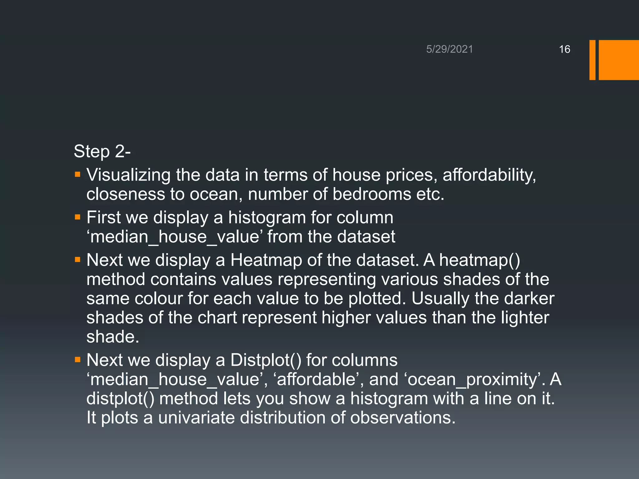 Step 2-
 Visualizing the data in terms of house prices, affordability,
closeness to ocean, number of bedrooms etc.
 First we display a histogram for column
‘median_house_value’ from the dataset
 Next we display a Heatmap of the dataset. A heatmap()
method contains values representing various shades of the
same colour for each value to be plotted. Usually the darker
shades of the chart represent higher values than the lighter
shade.
 Next we display a Distplot() for columns
‘median_house_value’, ‘affordable’, and ‘ocean_proximity’. A
distplot() method lets you show a histogram with a line on it.
It plots a univariate distribution of observations.
16
 