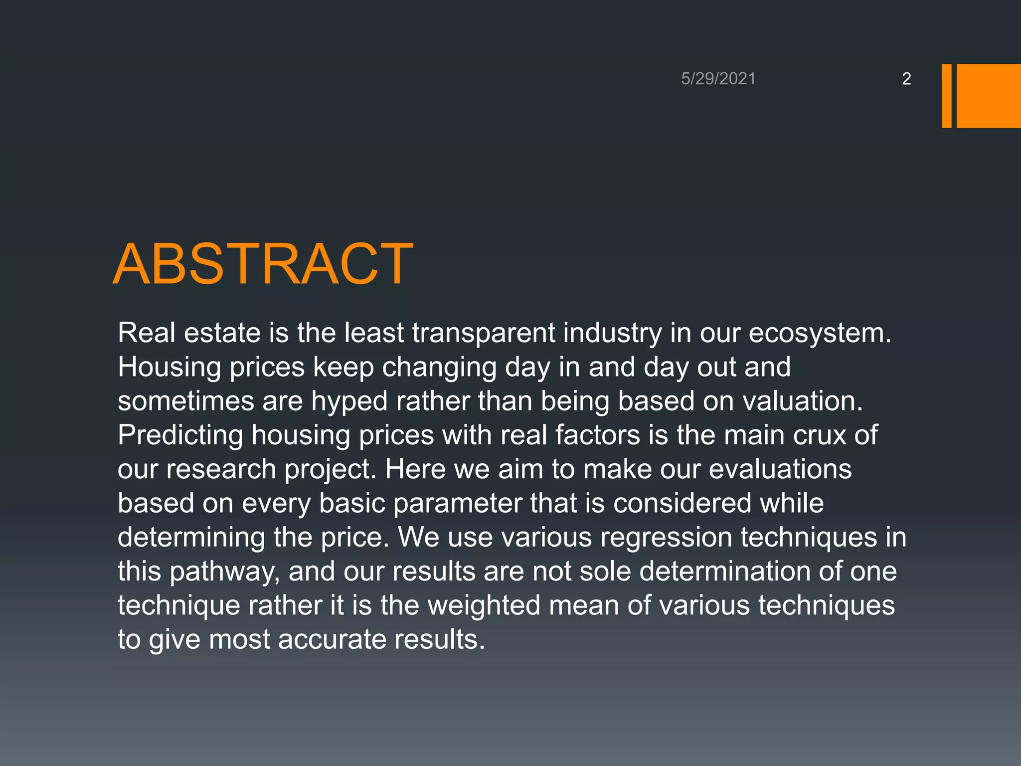 ABSTRACT
Real estate is the least transparent industry in our ecosystem.
Housing prices keep changing day in and day out and
sometimes are hyped rather than being based on valuation.
Predicting housing prices with real factors is the main crux of
our research project. Here we aim to make our evaluations
based on every basic parameter that is considered while
determining the price. We use various regression techniques in
this pathway, and our results are not sole determination of one
technique rather it is the weighted mean of various techniques
to give most accurate results.
2
 