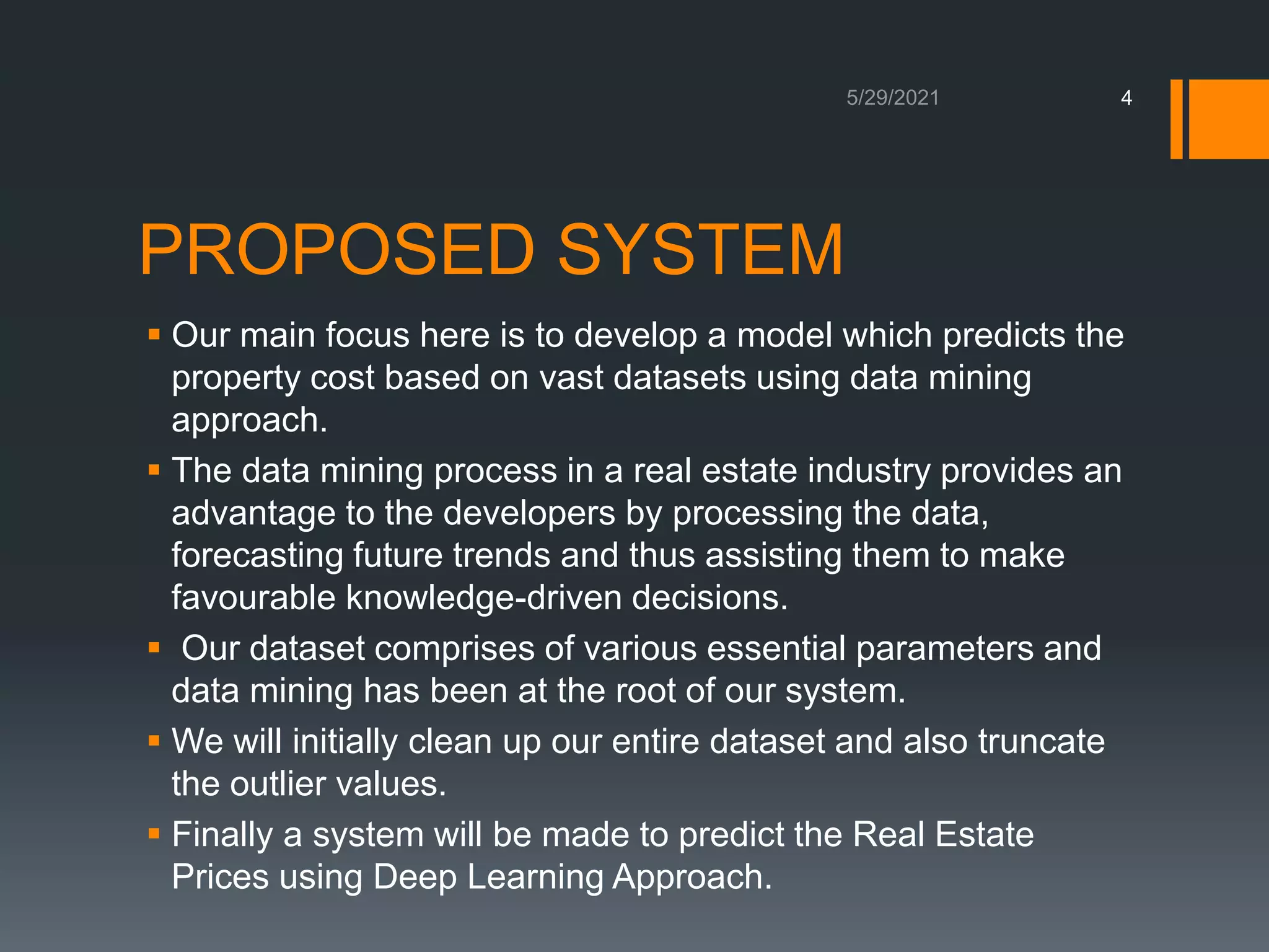 PROPOSED SYSTEM
 Our main focus here is to develop a model which predicts the
property cost based on vast datasets using data mining
approach.
 The data mining process in a real estate industry provides an
advantage to the developers by processing the data,
forecasting future trends and thus assisting them to make
favourable knowledge-driven decisions.
 Our dataset comprises of various essential parameters and
data mining has been at the root of our system.
 We will initially clean up our entire dataset and also truncate
the outlier values.
 Finally a system will be made to predict the Real Estate
Prices using Deep Learning Approach.
4
 