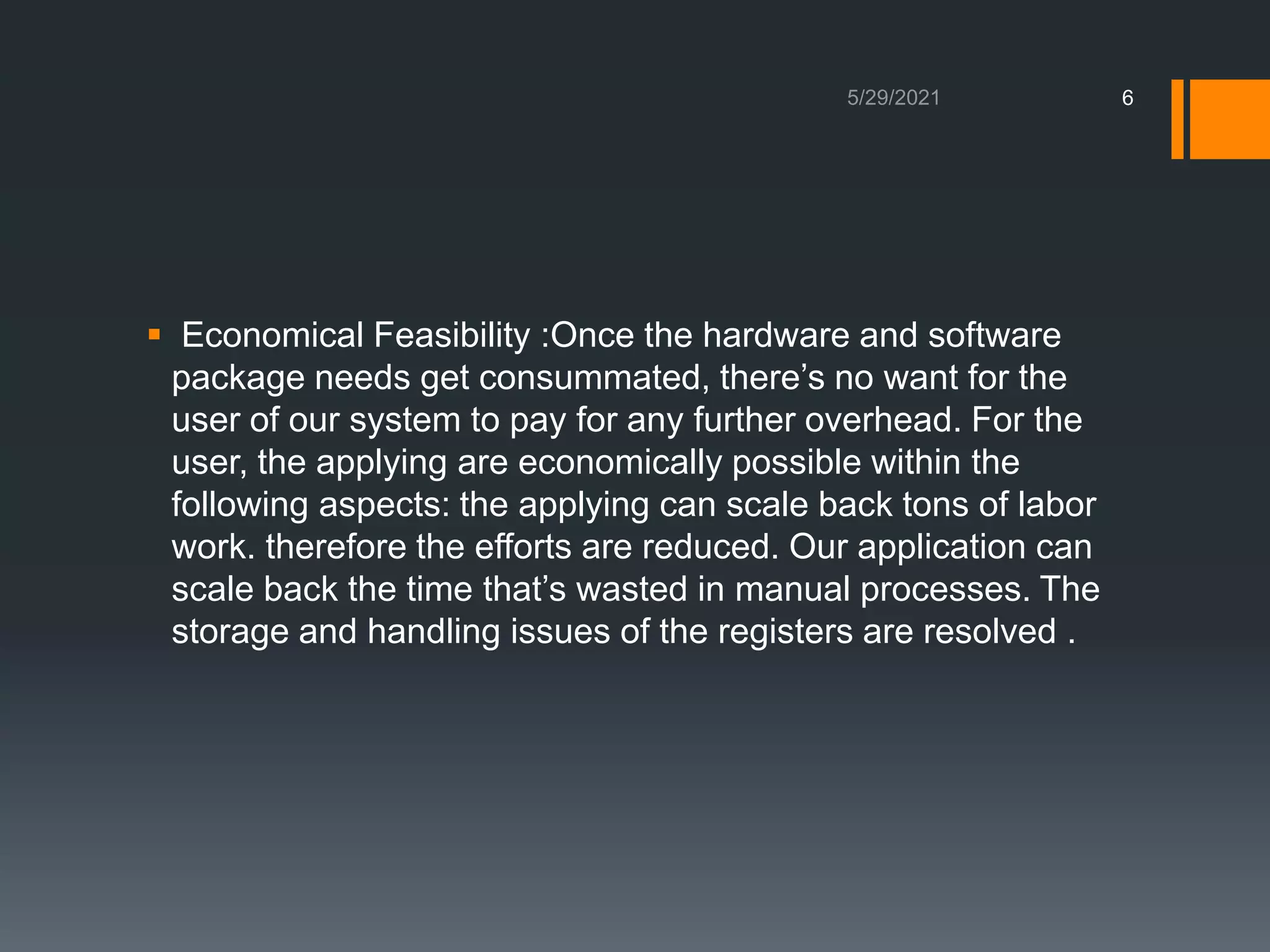  Economical Feasibility :Once the hardware and software
package needs get consummated, there’s no want for the
user of our system to pay for any further overhead. For the
user, the applying are economically possible within the
following aspects: the applying can scale back tons of labor
work. therefore the efforts are reduced. Our application can
scale back the time that’s wasted in manual processes. The
storage and handling issues of the registers are resolved .
6
 