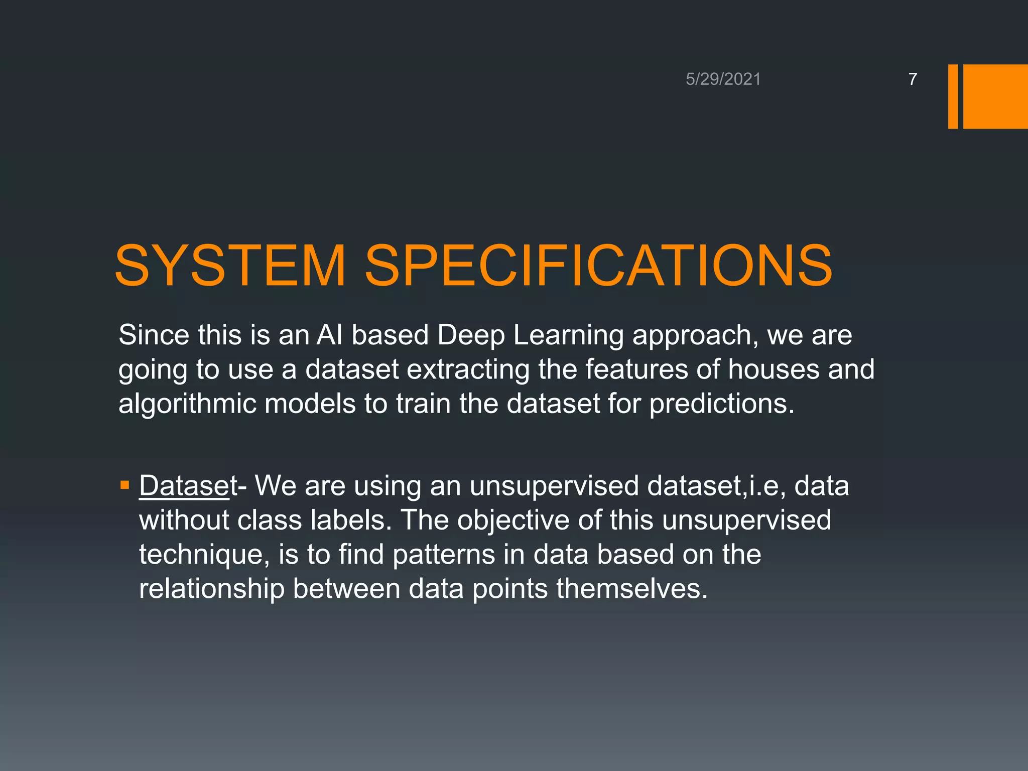 SYSTEM SPECIFICATIONS
Since this is an AI based Deep Learning approach, we are
going to use a dataset extracting the features of houses and
algorithmic models to train the dataset for predictions.
 Dataset- We are using an unsupervised dataset,i.e, data
without class labels. The objective of this unsupervised
technique, is to find patterns in data based on the
relationship between data points themselves.
7
 