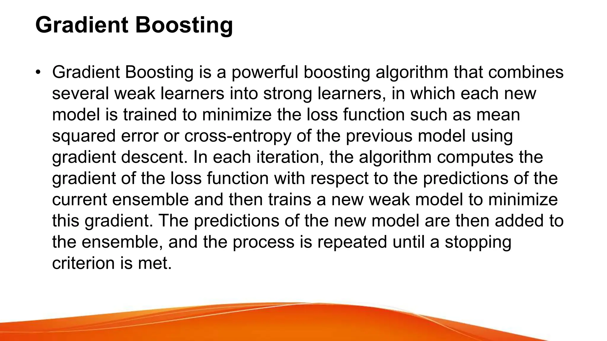 Gradient Boosting
• Gradient Boosting is a powerful boosting algorithm that combines
several weak learners into strong learners, in which each new
model is trained to minimize the loss function such as mean
squared error or cross-entropy of the previous model using
gradient descent. In each iteration, the algorithm computes the
gradient of the loss function with respect to the predictions of the
current ensemble and then trains a new weak model to minimize
this gradient. The predictions of the new model are then added to
the ensemble, and the process is repeated until a stopping
criterion is met.
 