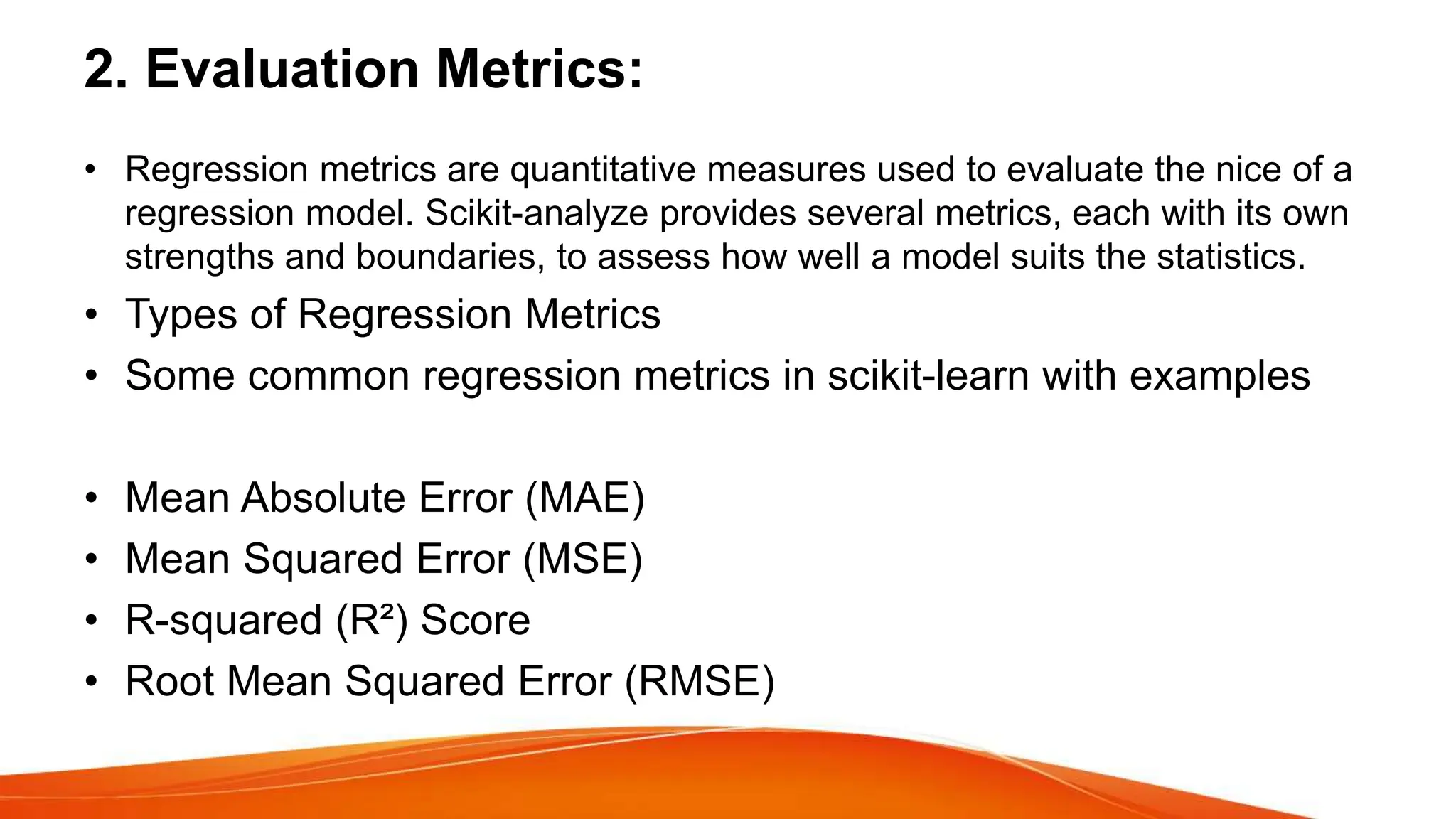 2. Evaluation Metrics:
• Regression metrics are quantitative measures used to evaluate the nice of a
regression model. Scikit-analyze provides several metrics, each with its own
strengths and boundaries, to assess how well a model suits the statistics.
• Types of Regression Metrics
• Some common regression metrics in scikit-learn with examples
• Mean Absolute Error (MAE)
• Mean Squared Error (MSE)
• R-squared (R²) Score
• Root Mean Squared Error (RMSE)
 