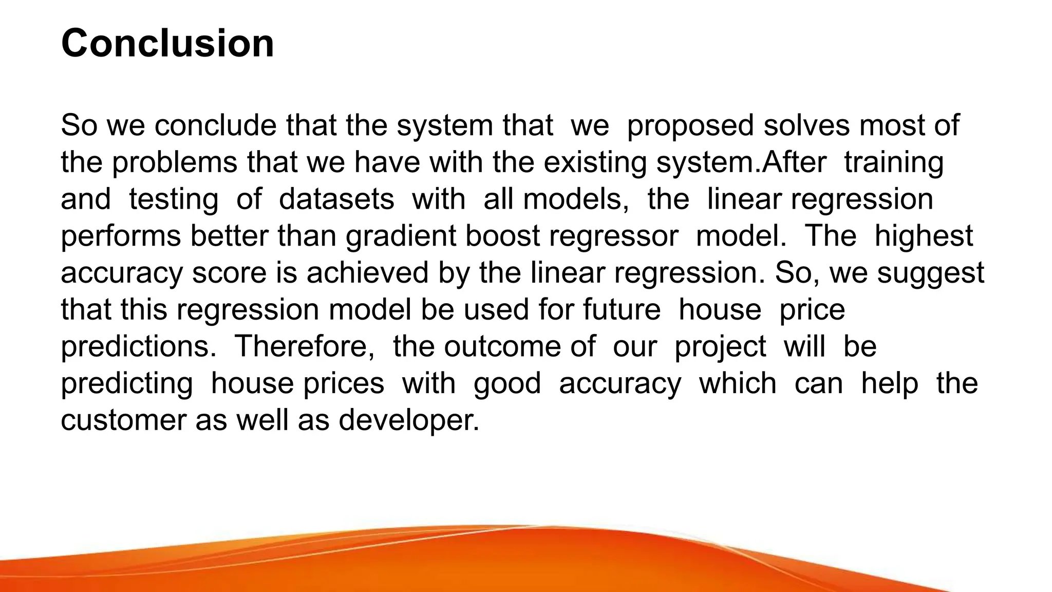 Conclusion
So we conclude that the system that we proposed solves most of
the problems that we have with the existing system.After training
and testing of datasets with all models, the linear regression
performs better than gradient boost regressor model. The highest
accuracy score is achieved by the linear regression. So, we suggest
that this regression model be used for future house price
predictions. Therefore, the outcome of our project will be
predicting house prices with good accuracy which can help the
customer as well as developer.
 