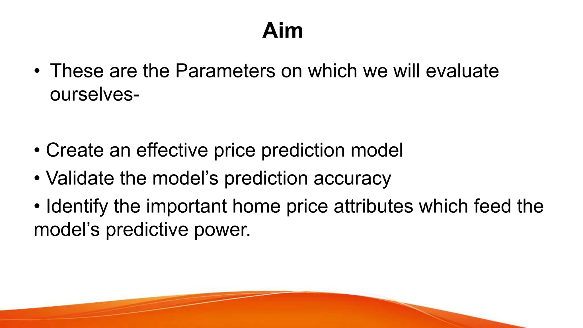 Aim
• These are the Parameters on which we will evaluate
ourselves-
• Create an effective price prediction model
• Validate the model’s prediction accuracy
• Identify the important home price attributes which feed the
model’s predictive power.
 