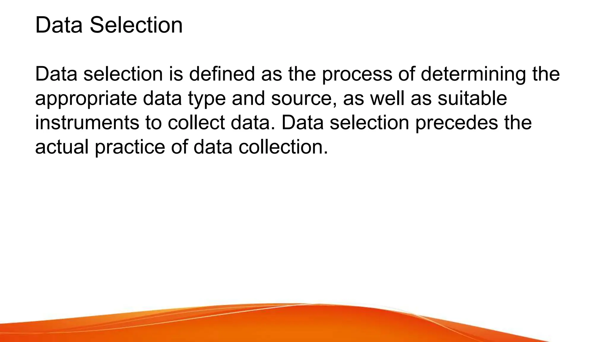 Data Selection
Data selection is defined as the process of determining the
appropriate data type and source, as well as suitable
instruments to collect data. Data selection precedes the
actual practice of data collection.
 