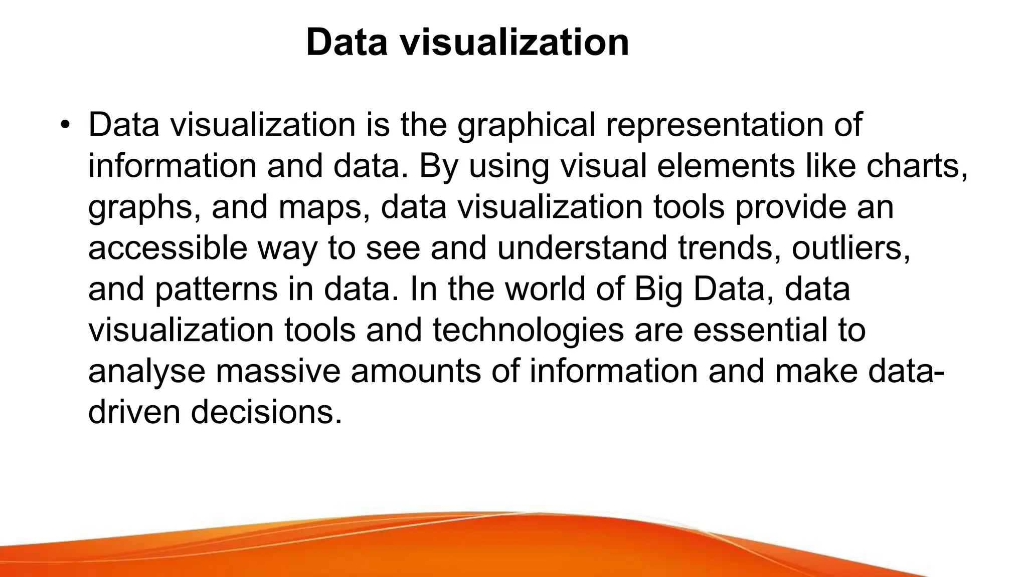 Data visualization
• Data visualization is the graphical representation of
information and data. By using visual elements like charts,
graphs, and maps, data visualization tools provide an
accessible way to see and understand trends, outliers,
and patterns in data. In the world of Big Data, data
visualization tools and technologies are essential to
analyse massive amounts of information and make data-
driven decisions.
 