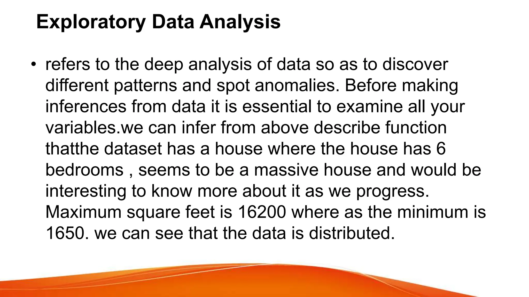 Exploratory Data Analysis
• refers to the deep analysis of data so as to discover
different patterns and spot anomalies. Before making
inferences from data it is essential to examine all your
variables.we can infer from above describe function
thatthe dataset has a house where the house has 6
bedrooms , seems to be a massive house and would be
interesting to know more about it as we progress.
Maximum square feet is 16200 where as the minimum is
1650. we can see that the data is distributed.
 