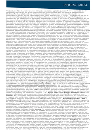 IMPORTANT NOTICE
The distribution of this document or streaming of this video broadcast (as applicable, “publication”) may be restricted by law in
certain jurisdictions. Persons who receive this publication must inform themselves about and observe all relevant restrictions.
Disclaimer for all jurisdictions: Except if otherwise specified below, this publication is issued and distributed in your
country/region by Australia and New Zealand Banking Group Limited (ABN 11 005 357 522) (“ANZ”), on the basis that it is only for
the information of the specified recipient or permitted user of the relevant website (collectively, “recipient”). This publication is
confidential and may not be reproduced, distributed or published by any recipient for any purpose. It is general information and has
been prepared without taking into account the objectives, financial situation or needs of any person. Nothing in this publication is
intended to be an offer to sell, or a solicitation of an offer to buy, any product, instrument or investment, to effect any transaction or
to conclude any legal act of any kind. If, despite the foregoing, any services or products referred to in this publication are deemed to
be offered in the jurisdiction in which this publication is received or accessed, no such service or product is intended for nor available
to persons resident in that jurisdiction if it would be contradictory to local law or regulation. Such local laws, regulations and other
limitations always apply with non-exclusive jurisdiction of local courts. Certain financial products may be subject to mandatory
clearing, regulatory reporting and/or other related obligations. These obligations may vary by jurisdiction and be subject to frequent
amendment. Before making an investment decision, recipients should seek independent financial, legal, tax and other relevant advice
having regard to their particular circumstances. The views and recommendations expressed in this publication are the author’s. They
are based on information known by the author and on sources which the author believes to be reliable, but may involve material
elements of subjective judgement and analysis. Unless specifically stated otherwise: they are current on the date of this publication
and are subject to change without notice; and, all price information is indicative only. Any of the views and recommendations which
comprise estimates, forecasts or other projections, are subject to significant uncertainties and contingencies that cannot reasonably
be anticipated. On this basis, such views and recommendations may not always be achieved or prove to be correct. Indications of
past performance in this publication will not necessarily be repeated in the future. No representation is being made that any
investment will or is likely to achieve profits or losses similar to those achieved in the past, or that significant losses will be avoided.
Additionally, this publication may contain ‘forward looking statements’. Actual events or results or actual performance may differ
materially from those reflected or contemplated in such forward looking statements. All investments entail a risk and may result in
both profits and losses. Foreign currency rates of exchange may adversely affect the value, price or income of any products or
services described in this publication. The products and services described in this publication are not suitable for all investors, and
transacting in these products or services may be considered risky. ANZ and its related bodies corporate and affiliates, and the
officers, employees, contractors and agents of each of them (including the author) (“Affiliates”), do not make any representation as
to the accuracy, completeness or currency of the views or recommendations expressed in this publication. Neither ANZ nor its
Affiliates accept any responsibility to inform you of any matter that subsequently comes to their notice, which may affect the
accuracy, completeness or currency of the information in this publication. Except as required by law, and only to the extent so
required: neither ANZ nor its Affiliates warrant or guarantee the performance of any of the products or services described in this
publication or any return on any associated investment; and, ANZ and its Affiliates expressly disclaim any responsibility and shall not
be liable for any loss, damage, claim, liability, proceedings, cost or expense (“Liability”) arising directly or indirectly and whether in
tort (including negligence), contract, equity or otherwise out of or in connection with this publication. If this publication has been
distributed by electronic transmission, such as e-mail, then such transmission cannot be guaranteed to be secure or error-free as
information could be intercepted, corrupted, lost, destroyed, arrive late or incomplete, or contain viruses. ANZ and its Affiliates do
not accept any Liability as a result of electronic transmission of this publication. ANZ and its Affiliates may have an interest in the
subject matter of this publication as follows: They may receive fees from customers for dealing in the products or services described
in this publication, and their staff and introducers of business may share in such fees or receive a bonus that may be influenced by
total sales. They or their customers may have or have had interests or long or short positions in the products or services described
in this publication, and may at any time make purchases and/or sales in them as principal or agent. They may act or have acted as
market-maker in products described in this publication. ANZ and its Affiliates may rely on information barriers and other
arrangements to control the flow of information contained in one or more business areas within ANZ or within its Affiliates into other
business areas of ANZ or of its Affiliates. This publication is published in accordance with ANZ’s policies on Conflicts of Interest and
Information Barriers. Copies of previous research reports are available on request to research@anz.com or online at ANZ Live
www.live.anz.com. Please contact your ANZ point of contact with any questions about this publication including for further
information on these disclosures of interest. Country/region specific information: Australia. This publication is distributed in
Australia by ANZ. ANZ holds an Australian Financial Services licence no. 234527. A copy of ANZ's Financial Services Guide is available
at http://www.anz.com/documents/AU/aboutANZ/FinancialServicesGuide.pdf and is available upon request from your ANZ point of
contact. If trading strategies or recommendations are included in this publication, they are solely for the information of ‘wholesale
clients’ (as defined in section 761G of the Corporations Act 2001 Cth). Persons who receive this publication must inform themselves
about and observe all relevant restrictions. Brazil. This publication is distributed in Brazil by ANZ on a cross border basis and only
following request by the recipient. No securities are being offered or sold in Brazil under this publication, and no securities have been
and will not be registered with the Securities Commission - CVM. Brunei. Japan. Kuwait. Malaysia. Switzerland. Taiwan. This
publication is distributed in each of Brunei, Japan, Kuwait, Malaysia, Switzerland and Taiwan by ANZ on a cross-border basis.
Cambodia. APS222 Disclosure. The recipient acknowledges that although ANZ Royal Bank (Cambodia) Ltd. is a subsidiary of ANZ, it
is a separate entity to ANZ and the obligations of ANZ Royal Bank (Cambodia) Ltd. do not constitute deposits or other liabilities of
ANZ and ANZ is not required to meet the obligations of ANZ Royal Bank (Cambodia) Ltd. European Economic Area (“EEA”):
United Kingdom. ANZ in the United Kingdom is authorised by the Prudential Regulation Authority (“PRA”). Subject to regulation by
the Financial Conduct Authority (“FCA”) and limited regulation by the PRA. Details about the extent of our regulation by the PRA are
available from us on request. This publication is distributed in the United Kingdom by ANZ solely for the information of persons who
would come within the FCA definition of “eligible counterparty” or “professional client”. It is not intended for and must not be
distributed to any person who would come within the FCA definition of “retail client”. Nothing here excludes or restricts any duty or
liability to a customer which ANZ may have under the UK Financial Services and Markets Act 2000 or under the regulatory system as
defined in the Rules of the PRA and the FCA. Germany. This publication is distributed in Germany by the Frankfurt Branch of ANZ
solely for the information of its clients. Other EEA countries. This publication is distributed in the EEA by ANZ Bank (Europe)
Limited (“ANZBEL”) which is authorised by the PRA and regulated by the FCA and the PRA in the United Kingdom, to persons who
would come within the FCA definition of “eligible counterparty” or “professional client” in other countries in the EEA. This publication
is distributed in those countries solely for the information of such persons upon their request. It is not intended for, and must not be
distributed to, any person in those countries who would come within the FCA definition of “retail client”. Fiji. For Fiji regulatory
purposes, this publication and any views and recommendations are not to be deemed as investment advice. Fiji investors must seek
licensed professional advice should they wish to make any investment in relation to this publication. Hong Kong. This publication is
issued or distributed in Hong Kong by the Hong Kong branch of ANZ, which is registered at the Hong Kong Monetary Authority to
conduct Type 1 (dealing in securities), Type 4 (advising on securities) and Type 6 (advising on corporate finance) regulated activities.
The contents of this publication have not been reviewed by any regulatory authority in Hong Kong. If in doubt about the contents of
this publication, you should obtain independent professional advice. India. This publication is distributed in India by ANZ on a
cross-border basis. If this publication is received in India, only you (the specified recipient) may print it provided that before doing
so, you specify on it your name and place of printing. Further copying or duplication of this publication is strictly prohibited.
 