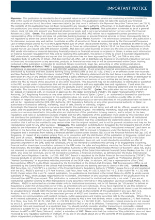 IMPORTANT NOTICE
Myanmar. This publication is intended to be of a general nature as part of customer service and marketing activities provided by
ANZ in the course of implementing its functions as a licensed bank. This publication does not take into account your financial
situation or goals and is not Securities Investment Advice (as that term is defined in the Myanmar Securities Transaction Law 2013).
The contents of this publication have not been reviewed by any regulatory authority in Myanmar. If in doubt about the contents of
this publication, you should obtain independent professional advice. New Zealand. This publication is intended to be of a general
nature, does not take into account your financial situation or goals, and is not a personalised adviser service under the Financial
Advisers Act 2008. Oman. This publication has been prepared by ANZ. ANZ neither has a registered business presence nor a
representative office in Oman and does not undertake banking business or provide financial services in Oman. Consequently ANZ is
not regulated by either the Central Bank of Oman or Oman’s Capital Market Authority. The information contained in this publication is
for discussion purposes only and neither constitutes an offer of securities in Oman as contemplated by the Commercial Companies
Law of Oman (Royal Decree 4/74) or the Capital Market Law of Oman (Royal Decree 80/98), nor does it constitute an offer to sell, or
the solicitation of any offer to buy non-Omani securities in Oman as contemplated by Article 139 of the Executive Regulations to the
Capital Market Law (issued vide CMA Decision 1/2009). ANZ does not solicit business in Oman and the only circumstances in which
ANZ sends information or material describing financial products or financial services to recipients in Oman, is where such information
or material has been requested from ANZ and by receiving this publication, the person or entity to whom it has been dispatched by
ANZ understands, acknowledges and agrees that this publication has not been approved by the CBO, the CMA or any other
regulatory body or authority in Oman. ANZ does not market, offer, sell or distribute any financial or investment products or services
in Oman and no subscription to any securities, products or financial services may or will be consummated within Oman. Nothing
contained in this publication is intended to constitute Omani investment, legal, tax, accounting or other professional advice.
People’s Republic of China (“PRC”). Recipients must comply with all applicable laws and regulations of PRC, including any
prohibitions on speculative transactions and CNY/CNH arbitrage trading. If and when the material accompanying this document is
distributed by Australia and New Zealand Banking Group Limited (ABN 11 005 357 522) (“ANZ”) or an affiliate (other than Australia
and New Zealand Bank (China) Company Limited ("ANZ C")), the following statement and the text below is applicable: No action has
been taken by ANZ or any affiliate which would permit a public offering of any products or services of such an entity or distribution or
re-distribution of this document in the PRC. Accordingly, the products and services of such entities are not being offered or sold
within the PRC by means of this document or any other document. This document may not be distributed, re-distributed or published
in the PRC, except under circumstances that will result in compliance with any applicable laws and regulations. If and when the
material accompanying this document relates to the products and/or services of ANZ C, the following statement and the text below is
applicable: This document is distributed by ANZ C in the Mainland of the PRC. Qatar. This publication has not been, and will not
be: lodged or registered with, or reviewed or approved by, the Qatar Central Bank ("QCB"), the Qatar Financial Centre ("QFC")
Authority, QFC Regulatory Authority or any other authority in the State of Qatar ("Qatar"); or authorised or licensed for distribution
in Qatar, and the information contained in this publication does not, and is not intended to, constitute a public offer or other
invitation in respect of securities in Qatar or the QFC. The financial products or services described in this publication have not been &
will not be: registered with the QCB, QFC Authority, QFC Regulatory Authority or any other governmental authority in Qatar; or
authorised or licensed for offering, marketing, issue or sale, directly or indirectly, in Qatar.
Accordingly, the financial products or services described in this publication are not being, and will not be, offered, issued or sold in
Qatar, and this publication is not being, and will not be, distributed in Qatar. The offering, marketing, issue and sale of the financial
products or services described in this publication and distribution of this publication is being made in, and is subject to the laws,
regulations and rules of, jurisdictions outside of Qatar and the QFC. Recipients of this publication must abide by this restriction and
not distribute this publication in breach of this restriction. This publication is being sent/issued to a limited number of institutional
and/or sophisticated investors (i) upon their request and confirmation that they understand the statements above; and (ii) on the
condition that it will not be provided to any person other than the original recipient, and is not for general circulation and may not be
reproduced or used for any other purpose. Singapore. This publication is distributed in Singapore by the Singapore branch of ANZ
solely for the information of “accredited investors”, “expert investors” or (as the case may be) “institutional investors” (each term as
defined in the Securities and Futures Act Cap. 289 of Singapore). ANZ is licensed in Singapore under the Banking Act Cap. 19 of
Singapore and is exempted from holding a financial adviser’s licence under Section 23(1)(a) of the Financial Advisers Act Cap. 100 of
Singapore. In respect of any matters arising from, or in connection with the distribution of this publication in Singapore, contact your
ANZ point of contact. United Arab Emirates. This publication is distributed in the United Arab Emirates (“UAE”) or the Dubai
International Financial Centre (as applicable) by ANZ. This publication: does not, and is not intended to constitute an offer of
securities anywhere in the UAE; does not constitute, and is not intended to constitute the carrying on or engagement in banking,
financial and/or investment consultation business in the UAE under the rules and regulations made by the Central Bank of the United
Arab Emirates, the Emirates Securities and Commodities Authority or the United Arab Emirates Ministry of Economy; does not, and is
not intended to constitute an offer of securities within the meaning of the Dubai International Financial Centre Markets Law No. 12 of
2004; and, does not constitute, and is not intended to constitute, a financial promotion, as defined under the Dubai International
Financial Centre Regulatory Law No. 1 of 200. ANZ DIFC Branch is regulated by the Dubai Financial Services Authority (“DFSA”). The
financial products or services described in this publication are only available to persons who qualify as “Professional Clients” or
“Market Counterparty” in accordance with the provisions of the DFSA rules. In addition, ANZ has a representative office (“ANZ
Representative Office”) in Abu Dhabi regulated by the Central Bank of the United Arab Emirates. ANZ Representative Office is not
permitted by the Central Bank of the United Arab Emirates to provide any banking services to clients in the UAE. United States.
ANZ Securities, Inc. (“ANZSI”) is a member of the Financial Industry Regulatory Authority (“FINRA”) (www.finra.org) and registered
with the SEC. ANZSI’s address is 277 Park Avenue, 31st Floor, New York, NY 10172, USA (Tel: +1 212 801 9160 Fax: +1 212 801
9163). Except where this is an FX- related publication, this publication is distributed in the United States by ANZSI (a wholly owned
subsidiary of ANZ), which accepts responsibility for its content. Information on any securities referred to in this publication may be
obtained from ANZSI upon request. This publication or material is intended for institutional use only – not retail. If you are an
institutional customer wishing to effect transactions in any securities referred to in this publication you must contact ANZSI, not its
affiliates. ANZSI is authorised as a broker-dealer only for institutional customers, not for US Persons (as “US person” is defined in
Regulation S under the US Securities Act of 1933, as amended) who are individuals. If you have registered to use this website or
have otherwise received this publication and are a US Person who is an individual: to avoid loss, you should cease to use this website
by unsubscribing or should notify the sender and you should not act on the contents of this publication in any way. Non-U.S.
Analysts: Non-U.S. analysts may not be associated persons of ANZSI and therefore may not be subject to FINRA Rule 2242
restrictions on communications with subject company, public appearances and trading securities held by the analysts. Where this is
an FX-related publication, it is distributed in the United States by ANZ's New York Branch, which is also located at 277 Park Avenue,
31st Floor, New York, NY 10172, USA (Tel: +1 212 801 916 0 Fax: +1 212 801 9163). Commodity-related products are not insured
by any U.S. governmental agency, and are not guaranteed by ANZ or any of its affiliates. Transacting in these products may involve
substantial risks and could result in a significant loss. You should carefully consider whether transacting in commodity-related
products is suitable for you in light of your financial condition and investment objectives. Vietnam. This publication is distributed in
Vietnam by ANZ or ANZ Bank (Vietnam) Limited, a subsidiary of ANZ. Please note that the contents of this publication have not been
reviewed by any regulatory authority in Vietnam. If you are in any doubt about any of the contents of this publication, you should
obtain independent professional advice. V2.2016
 