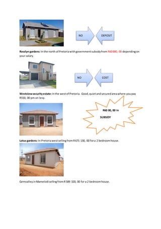 Rosslyn gardens:In the north of Pretoriawithgovernmentsubsidyfrom R60000, 00 dependingon
your salary.
Westviewsecurityestate:Inthe westof Pretoria. Good,quietandsecuredareawhere youpay
R550, 00 pm on levy.
Lotus gardens: In PretoriawestsellingfromR671 130, 00 fora 2 bedroomhouse.
GemvalleyinMamelodisellingfromR589 320, 00 for a 2 bedroomhouse.
NO DEPOSIT
NO COST
R60 00, 00 in
SUBSIDY
 