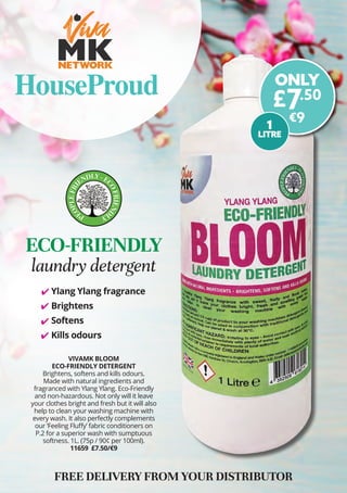 VIVAMK BLOOM
ECO-FRIENDLY DETERGENT
Brightens, softens and kills odours. 
Made with natural ingredients and
fragranced with Ylang Ylang. Eco-Friendly
and non-hazardous. Not only will it leave
your clothes bright and fresh but it will also
help to clean your washing machine with
every wash. It also perfectly complements
our ‘Feeling Fluffy’ fabric conditioners on
P.2 for a superior wash with sumptuous
softness. 1L. (75p / 90¢ per 100ml).
11659 £7.50/€9
FREE DELIVERY FROM YOUR DISTRIBUTOR
ECO-FRIENDLY
laundry detergent
ONLY
£7.50
€9
Ylang Ylang fragrance
Brightens
Softens
Kills odours
	
✔
	
✔
	
✔
	
✔
HouseProud
1
LITRE
 
