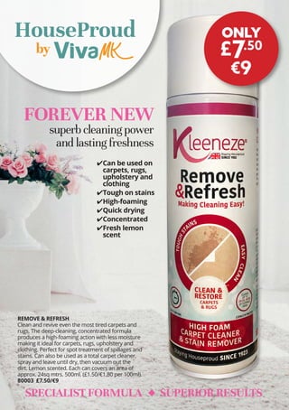 ✔
✔Can be used on
carpets, rugs,
upholstery and
clothing
✔
✔Tough on stains
✔
✔High-foaming
✔
✔Quick drying
✔
✔Concentrated
✔
✔Fresh lemon
scent
FOREVER NEW
superb cleaning power
and lasting freshness
by
HouseProud
REMOVE & REFRESH
Clean and revive even the most tired carpets and
rugs. The deep-cleaning, concentrated formula
produces a high-foaming action with less moisture
making it ideal for carpets, rugs, upholstery and
clothing. Perfect for spot treatment of spillages and
stains. Can also be used as a total carpet cleaner,
spray and leave until dry, then vacuum out the
dirt. Lemon scented. Each can covers an area of
approx. 24sq mtrs. 500ml. (£1.50/€1.80 per 100ml).
80003 £7.50/€9
SPECIALIST FORMULA SUPERIOR RESULTS
ONLY
£7.50
€9
 
