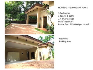 HOUSE Q -- MAHOGANY PLACE 3 Bedrooms 3 Toilets & Baths 2 + 2 Car Garage Maid’s Quarters Rental Fee:  P120,000 per month Façade & Parking Area 