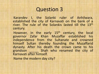 Karandev I, the Solanki ruler of Anhilwara,
established the city of Karnavati on the bank of a
river. The rule of the Solankis lasted till the 13th
century.
However, in the early 15th century, the local
governor Zafar Khan Muzaffar established his
independence from the Sultanate and crowned
himself Sultan thereby founding the Muzaffarid
dynasty. After his death the crown came to his
grandson _____ Shah who renamed the city of
Karnavati after himself.
Name the modern day city?
Question 3
 