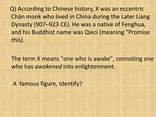 Q) According to Chinese history, X was an eccentric
Chán monk who lived in China during the Later Liang
Dynasty (907–923 CE). He was a native of Fenghua,
and his Buddhist name was Qieci (meaning "Promise
this).
The term X means "one who is awake", connoting one
who has awakened into enlightenment.
A famous figure, Identify?
 
