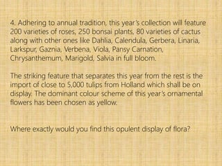 4. Adhering to annual tradition, this year’s collection will feature
200 varieties of roses, 250 bonsai plants, 80 varieties of cactus
along with other ones like Dahlia, Calendula, Gerbera, Linaria,
Larkspur, Gaznia, Verbena, Viola, Pansy Carnation,
Chrysanthemum, Marigold, Salvia in full bloom.
The striking feature that separates this year from the rest is the
import of close to 5,000 tulips from Holland which shall be on
display. The dominant colour scheme of this year’s ornamental
flowers has been chosen as yellow.
Where exactly would you find this opulent display of flora?
 