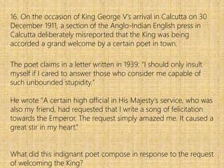 16. On the occasion of King George V’s arrival in Calcutta on 30
December 1911, a section of the Anglo-Indian English press in
Calcutta deliberately misreported that the King was being
accorded a grand welcome by a certain poet in town.
The poet claims in a letter written in 1939: "I should only insult
myself if I cared to answer those who consider me capable of
such unbounded stupidity."
He wrote "A certain high official in His Majesty's service, who was
also my friend, had requested that I write a song of felicitation
towards the Emperor. The request simply amazed me. It caused a
great stir in my heart.”
What did this indignant poet compose in response to the request
of welcoming the King?
 