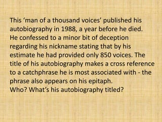 This ‘man of a thousand voices’ published his
autobiography in 1988, a year before he died.
He confessed to a minor bit of deception
regarding his nickname stating that by his
estimate he had provided only 850 voices. The
title of his autobiography makes a cross reference
to a catchphrase he is most associated with - the
phrase also appears on his epitaph.
Who? What’s his autobiography titled?
 
