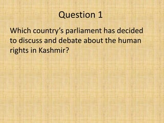Question 1
Which country’s parliament has decided
to discuss and debate about the human
rights in Kashmir?
 