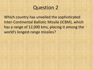 Question 2
Which country has unveiled the sophisticated
Inter-Continental Ballistic Missile (ICBM), which
has a range of 12,000 kms, placing it among the
world’s longest-range missiles?
 
