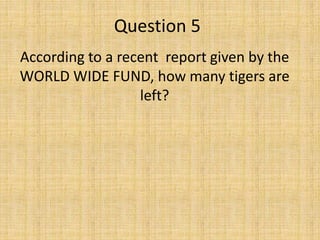 Question 5
According to a recent report given by the
WORLD WIDE FUND, how many tigers are
left?
 