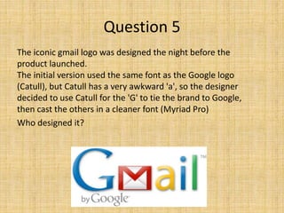 The iconic gmail logo was designed the night before the
product launched.
The initial version used the same font as the Google logo
(Catull), but Catull has a very awkward 'a', so the designer
decided to use Catull for the 'G' to tie the brand to Google,
then cast the others in a cleaner font (Myriad Pro)
Who designed it?
Question 5
 