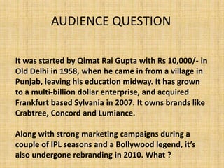 It was started by Qimat Rai Gupta with Rs 10,000/- in
Old Delhi in 1958, when he came in from a village in
Punjab, leaving his education midway. It has grown
to a multi-billion dollar enterprise, and acquired
Frankfurt based Sylvania in 2007. It owns brands like
Crabtree, Concord and Lumiance.
Along with strong marketing campaigns during a
couple of IPL seasons and a Bollywood legend, it’s
also undergone rebranding in 2010. What ?
AUDIENCE QUESTION
 